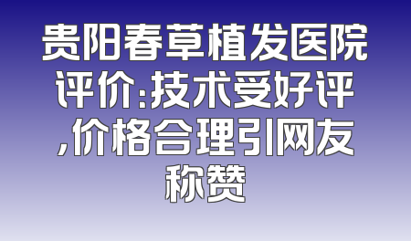 贵阳春草植发医院评价：技术受好评，价格合理引网友称赞