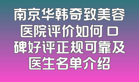 南京华韩奇致美容医院评价如何 口碑好评正规可靠及医生名单介绍