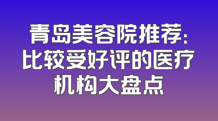 青岛美容院推荐：比较受好评的医疗机构大盘点