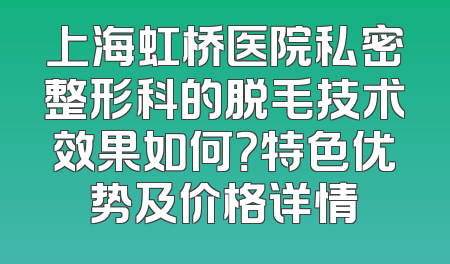 上海虹桥医院私密整形科的脱毛技术效果如何？特色优势及价格详情
