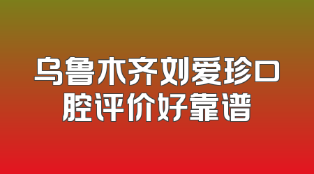 乌鲁木齐刘爱珍口腔评价好靠谱