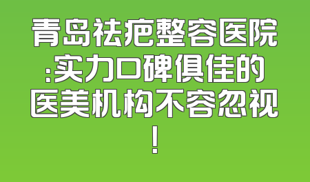 青岛祛疤整容医院：实力口碑俱佳的医美机构不容忽视！