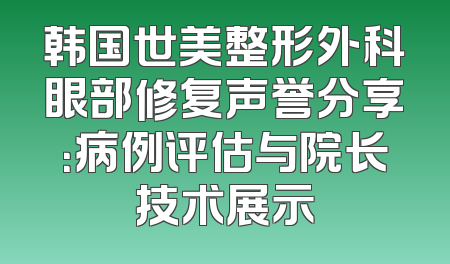 韩国世美整形外科眼部修复声誉分享：病例评估与院长技术展示