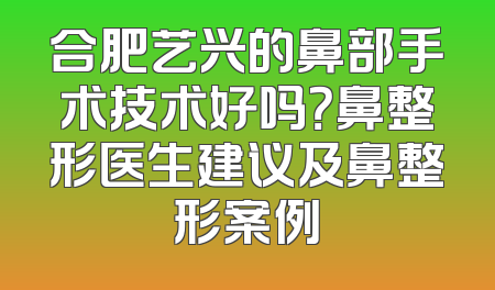 合肥艺兴的鼻部手术技术好吗？鼻整形医生建议及鼻整形案例