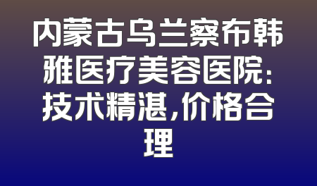 内蒙古乌兰察布韩雅医疗美容医院：技术精湛，价格合理
