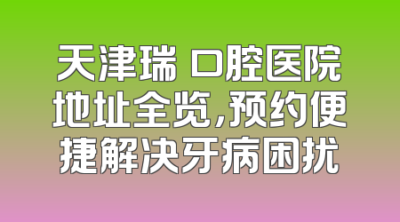 天津瑞珒口腔医院地址全览，预约便捷解决牙病困扰