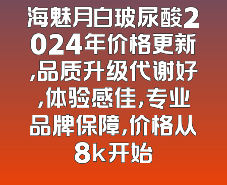 海魅月白玻尿酸2024年价格更新，品质升级代谢好，体验感佳，专业品牌保障，价格从8k开始