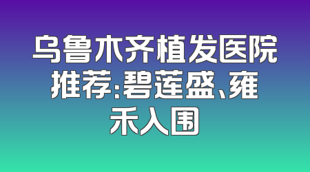 乌鲁木齐植发医院推荐：碧莲盛、雍禾入围