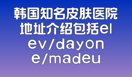 韩国知名皮肤医院地址介绍包括elev/dayone/madeu