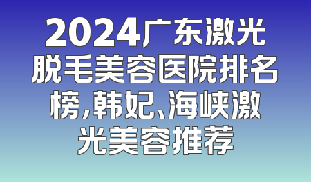 2024广东激光脱毛美容医院排名榜，韩妃、海峡激光美容推荐