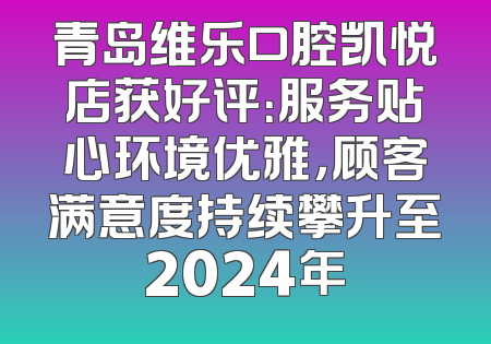青岛维乐口腔凯悦店获好评：服务贴心环境优雅，顾客满意度持续攀升至2024年