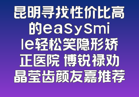昆明寻找性价比高的easysmile轻松笑隐形矫正医院 博锐禄劝晶莹齿颜友嘉推荐