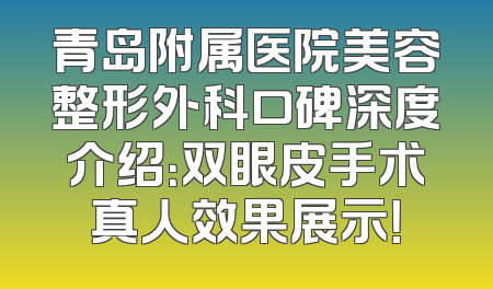 青岛附属医院美容整形外科口碑深度介绍：双眼皮手术真人效果展示！