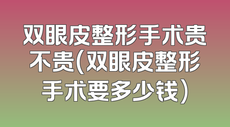 双眼皮整形手术贵不贵(双眼皮整形手术要多少钱)