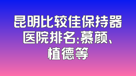 昆明比较佳保持器医院排名：慕颜、植德等