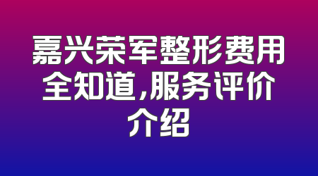 嘉兴荣军整形费用全知道，服务评价介绍