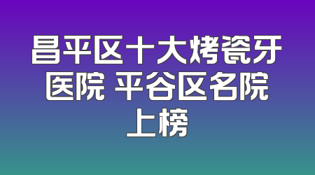 昌平区十大烤瓷牙医院 平谷区名院上榜