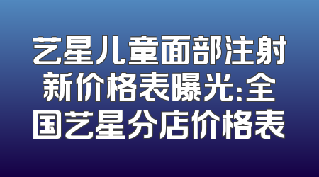 艺星儿童面部注射新价格表曝光：全国艺星分店价格表
