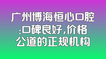 广州博海恒心口腔：口碑良好，价格公道的正规机构