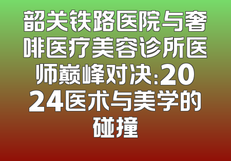 韶关铁路医院与奢啡医疗美容诊所医师巅峰对决：2024医术与美学的碰撞