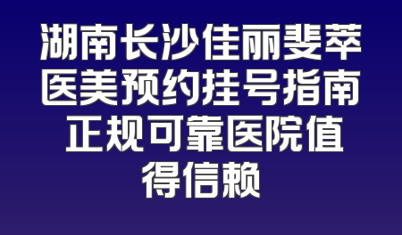 湖南长沙佳丽斐萃医美预约挂号指南 正规可靠医院值得信赖