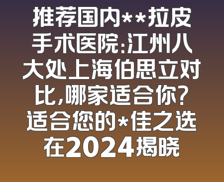 推荐国内**拉皮手术医院：江州八大处上海伯思立对比，哪家适合你？适合您的*佳之选在2024揭晓