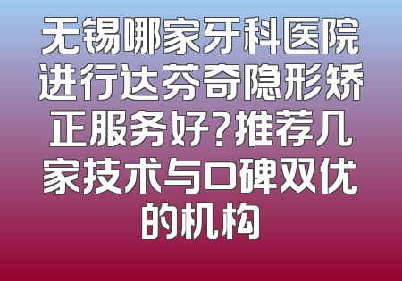 无锡哪家牙科医院进行达芬奇隐形矫正服务好？推荐几家技术与口碑双优的机构