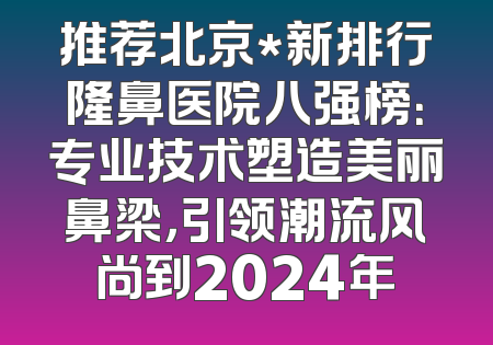 推荐北京*新排行隆鼻医院八强榜：专业技术塑造美丽鼻梁，引领潮流风尚到2024年