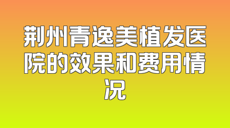 荆州青逸美植发医院的效果和费用情况