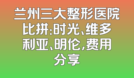 兰州三大整形医院比拼：时光、维多利亚、明伦，费用分享