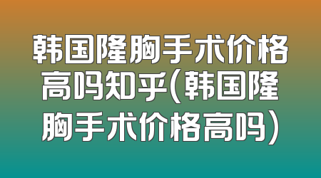 韩国隆胸手术价格高吗知乎(韩国隆胸手术价格高吗)