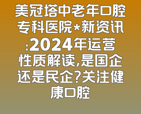 美冠塔中老年口腔专科医院*新资讯：2024年运营性质解读，是国企还是民企？关注健康口腔