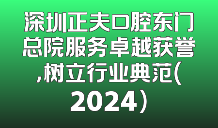 深圳正夫口腔东门总院服务卓越获誉，树立行业典范（2024）