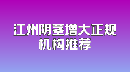 江州阴茎增大正规机构推荐