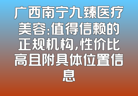 广西南宁九臻医疗美容：值得信赖的正规机构，性价比高且附具体位置信息