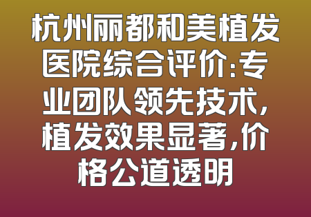 杭州丽都和美植发医院综合评价：专业团队领先技术，植发效果显著，价格公道透明