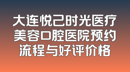 大连悦己时光医疗美容口腔医院预约流程与好评价格