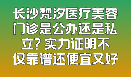 长沙梵汐医疗美容门诊是公办还是私立？ 实力证明不仅靠谱还便宜又好