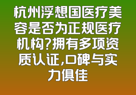 杭州浮想国医疗美容是否为正规医疗机构？拥有多项资质认证，口碑与实力俱佳