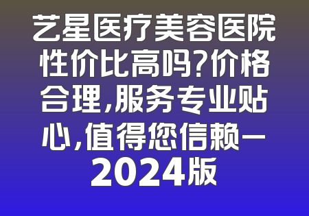 艺星医疗美容医院性价比高吗？价格合理，服务专业贴心，值得您信赖_2024版