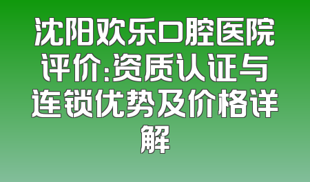 沈阳欢乐口腔医院评价：资质认证与连锁优势及价格详解