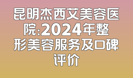 昆明杰西艾美容医院：2024年整形美容服务及口碑评价