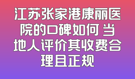 江苏张家港康丽医院的口碑如何 当地人评价其收费合理且正规