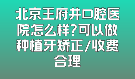 北京王府井口腔医院怎么样？可以做种植牙矫正/收费合理