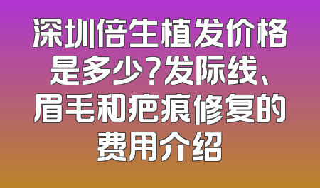 深圳倍生植发价格是多少？发际线、眉毛和疤痕修复的费用介绍