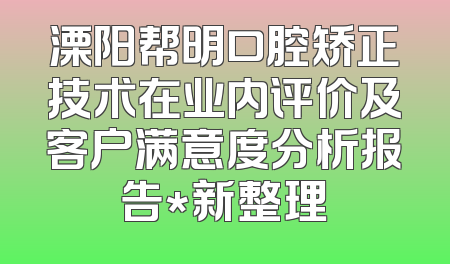 溧阳帮明口腔矫正技术在业内评价及客户满意度分析报告*新整理