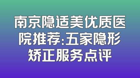 南京隐适美优质医院推荐：五家隐形矫正服务点评