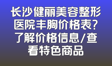 长沙健丽美容整形医院丰胸价格表？了解价格信息/查看特色商品