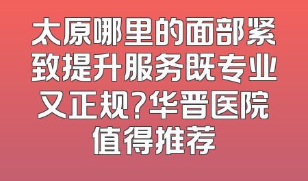 太原哪里的面部紧致提升服务既专业又正规？华晋医院值得推荐