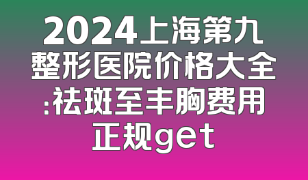 2024上海第九整形医院价格大全：祛斑至丰胸费用正规get